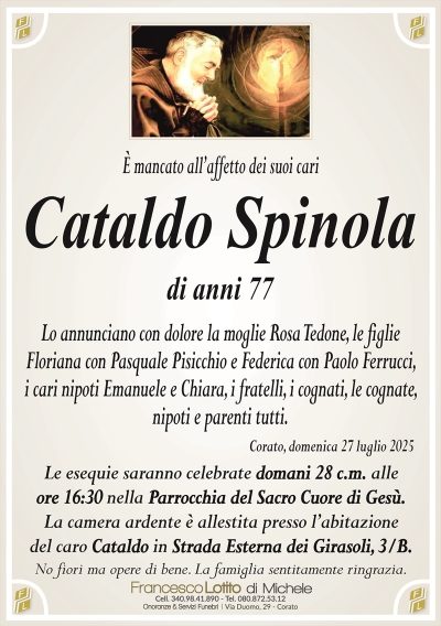 È mancato all’affetto dei suoi cari
Cataldo Spinola di anni 77
Lo annunciano con dolore la moglie Rosa Tedone, le figlie
Floriana con Pasquale Pisicchio e Federica con Paolo Ferrucci,
i cari nipoti Emanuele e Chiara, i fratelli, i cognati, le cognate,
nipoti e parenti tutti.
Corato, domenica 27 luglio 2025
Le esequie saranno celebrate domani 28 c.m. alle
ore 16:30 nella Parrocchia del Sacro Cuore di Gesù.
La camera ardente è allestita presso l’abitazione
del caro Cataldo in Strada Esterna dei Girasoli, 3/B.
No fiori ma opere di bene. La famiglia sentitamente ringrazia.