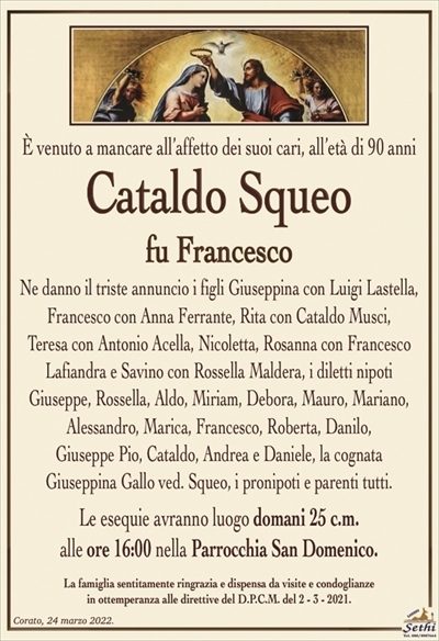 È venuto a mancare all’affetto dei suoi cari, all’età di 90 anni
Cataldo Squeo
fu Francesco
Ne danno il triste annuncio i figli Giuseppina con Luigi Lastella, Francesco con Anna Ferrante, Rita con Cataldo Musci,
Teresa con Antonio Acella, Nicoletta, Rosanna con Francesco Lafiandra e Savino con Rossella Maldera, i diletti nipoti
Giuseppe, Rossella, Aldo, Miriam, Debora, Mauro, Mariano, Alessandro, Marica, Francesco, Roberta, Danilo,
Giuseppe Pio, Cataldo, Andrea e Daniele, la cognata
Giuseppina Gallo ved. Squeo, i pronipoti e parenti tutti.
Le esequie avranno luogo domani 25 c.m.
alle ore 16:00 nella Parrocchia San Domenico.
La famiglia sentitamente ringrazia e dispensa da visite e condoglianze
in ottemperanza alle direttive del D.P.C.M. del 2 – 3 – 2021.