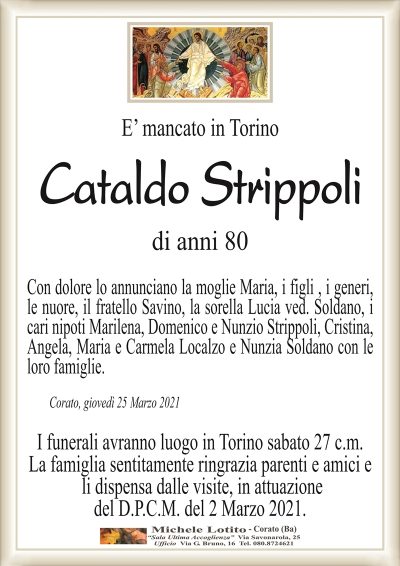 E’ mancato in Torino
Cataldo Strippoli
di anni 80
Con dolore lo annunciano la moglie Maria, i figli , i generi,
le nuore, il fratello Savino, la sorella Lucia ved. Soldano, i
cari nipoti Marilena, Domenico e Nunzio Strippoli, Cristina,
Angela, Maria e Carmela Localzo e Nunzia Soldano con le
loro famiglie.
Corato, giovedì 25 Marzo 2021
I funerali avranno luogo in Torino sabato 27 c.m.
La famiglia sentitamente ringrazia parenti e amici e
li dispensa dalle visite, in attuazione
del D.P.C.M. del 2 Marzo 2021.