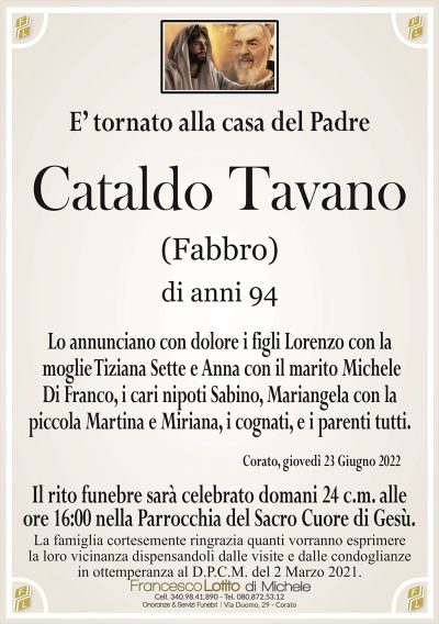 E’ tornato alla casa del PadreCataldo Tavano
di anni 94
(Fabbro)
La famiglia cortesemente ringrazia quanti vorranno esprimere
la loro vicinanza dispensandoli dalle visite e dalle condoglianze
in ottemperanza al D.P.C.M. del 2 Marzo 2021.
Corato, giovedì 23 Giugno 2022
Lo annunciano con dolore i figli Lorenzo con la
moglie Tiziana Sette e Anna con il marito Michele
Di Franco, i cari nipoti Sabino, Mariangela con la
piccola Martina e Miriana, i cognati, e i parenti tutti.
Il rito funebre sarà celebrato domani 24 c.m. alle
ore 16:0 nella Parrocchia del Sacro Cuore di Gesù.