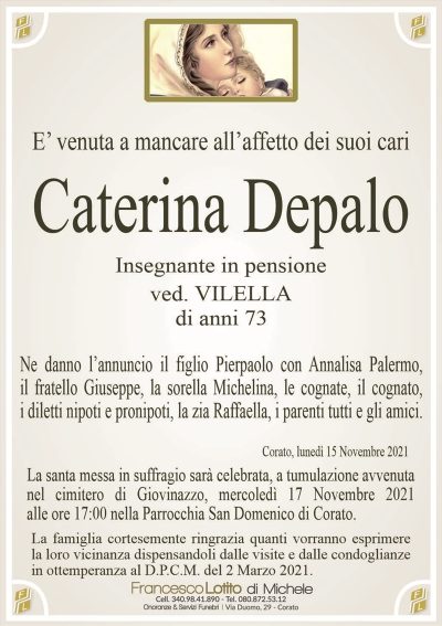 E’ venuta a mancare all’affetto dei suoi cariCaterina Depalo
Insegnante in pensione
ved. VILELLA
di anni 73
Ne danno l’annuncio il figlio Pierpaolo con Annalisa Palermo,
il fratello Giuseppe, la sorella Michelina, le cognate, il cognato,
i diletti nipoti e pronipoti, la zia Raffaella, i parenti tutti e gli amici.
Corato, lunedì 15 Novembre 2021
La santa messa in suffragio sarà celebrata, a tumulazione avvenuta
nel cimitero di Giovinazzo, mercoledì 17 Novembre 2021
alle ore 17:00 nella Parrocchia San Domenico di Corato.
La famiglia cortesemente ringrazia quanti vorranno esprimere
la loro vicinanza dispensandoli dalle visite e dalle condoglianze
in ottemperanza al D.P.C.M. del 2 Marzo 2021.
