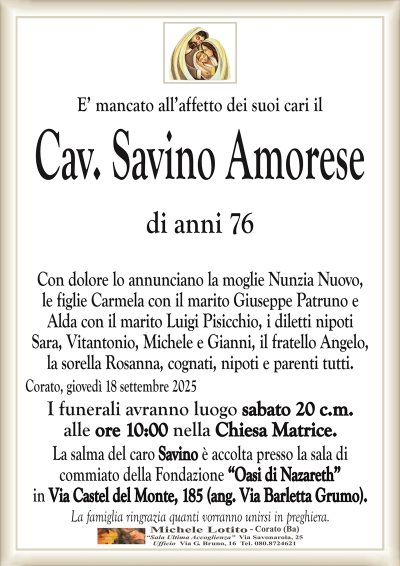 E’ mancato all’affetto dei suoi cari il
Cav. Savino Amorese
di anni 76
Con dolore lo annunciano la moglie Nunzia Nuovo,
le figlie Carmela con il marito Giuseppe Patruno e
Alda con il marito Luigi Pisicchio, i diletti nipoti
Sara, Vitantonio, Michele e Gianni, il fratello Angelo,
la sorella Rosanna, cognati, nipoti e parenti tutti.
Corato, giovedì 18 settembre 2025
I funerali avranno luogo sabato 20 c.m.
alle ore 10:00 nella Chiesa Matrice.
La salma del caro Savino è accolta presso la sala di
commiato della Fondazione “Oasi di Nazareth”
in Via Castel del Monte, 185 (ang. Via Barletta Grumo).
La famiglia ringrazia quanti vorranno unirsi in preghiera.