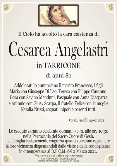 Cesarea AngelastriLa famiglia cortesemente ringrazia quanti vorranno esprimere
la loro vicinanza dispensandoli dalle visite e dalle condoglianze
in ottemperanza al D.P.C.M. del 2 Marzo 2021.
Corato, lunedì 8 Agosto 2022
di anni 81
in TARRICONE
Il Cielo ha accolto la cara esistenza di
Addolorati lo annunciano il marito Francesco, i figli
Maria con Giuseppe Di Leo, Teresa con Filippo Cusanno,
Dora con Savino Menduni, Pasquale con Anna Diasparra
e Antonio con Giusy Scarpa, il fratello Felice con la moglie
Natalia Nuzzi, cognati, nipoti e parenti tutti.
Le esequie saranno celebrate domani 9 c.m. alle ore 10:30
nella Parrocchia del Sacro Cuore di Gesù.