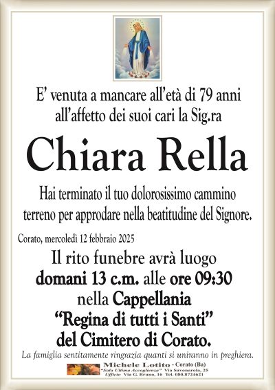 E’ venuta a mancare all’età di 79 anni all’affetto dei suoi cari la Sig.ra
Chiara Rella
Hai terminato il tuo dolorosissimo cammino
terreno per approdare nella beatitudine del Signore.
Corato, mercoledì 12 febbraio 2025
Il rito funebre avrà luogo
domani 13 c.m. alle ore 09:30
nella Cappellania
‘‘Regina di tutti i Santi’’
del Cimitero di Corato.
La famiglia sentitamente ringrazia quanti si uniranno in preghiera.