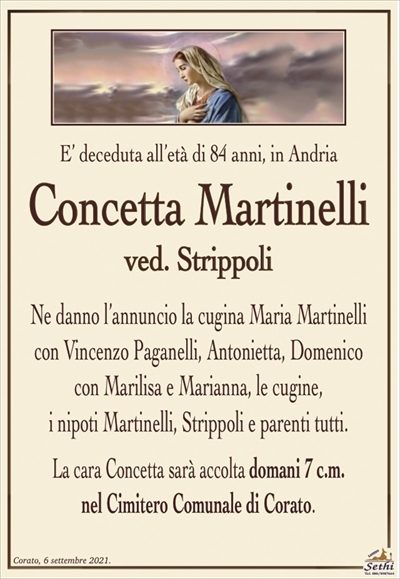 E’ deceduta all’età di 84 anni, in Andria
Concetta Martinelli
ved. Strippoli
Ne danno l’annuncio la cugina Maria Martinelli
con Vincenzo Paganelli, Antonietta, Domenico
con Marilisa e Marianna, le cugine,
i nipoti Martinelli, Strippoli e parenti tutti.
La cara Concetta sarà accolta domani 7 c.m.
nel Cimitero Comunale di Corato.