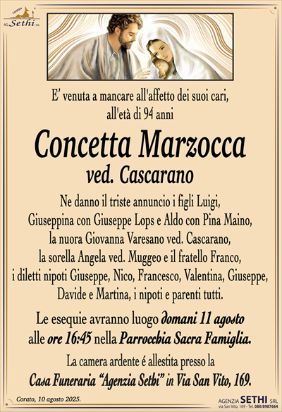 E’ venuta a mancare all’affetto dei suoi cari,
all’età di 94 anni
Concetta Marzocca
ved. Cascarano
Ne danno il triste annuncio i figli Luigi,
Giuseppina con Giuseppe Lops e Aldo con Pina Maino,
la nuora Giovanna Varesano ved. Cascarano,
la sorella Angela ved. Muggeo e il fratello Franco,
i diletti nipoti Giuseppe, Nico, Francesco, Valentina, Giusepe, Davide e Martina, i nipoti e parenti tutti.
Le esequie avranno luogo domani 11 agosto
alle ore 16:45 nella Parrocchia Sacra Famiglia.
La camera ardente é allestita presso la
Casa Funeraria “Agenzia Sethi” in Via San Vito, 169.