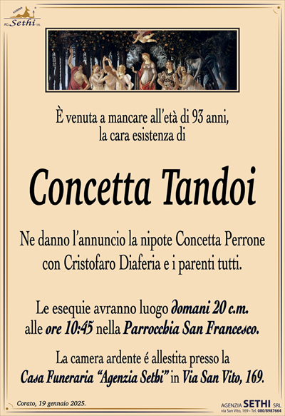 È venuta a mancare all’età di 93 anni,la cara esistenza di
Concetta Tandoi
Ne danno l’annuncio la nipote Concetta Perrone
con Cristoforo Diaferia e i parenti tutti.
Le esequie avranno luogo domani 20 c.m.
alle ore 10:45 nella Parrocchia San Francesco.
La camera ardente é allestita presso la
Casa Funeraria “Agenzia Sethi” in Via San Vito, 169.