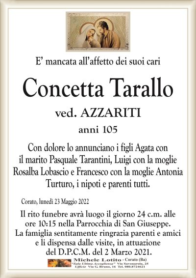 E’ mancata all’affetto dei suoi cariConcetta Tarallo
anni 105
ved. AZZARITI
Corato, lunedì 23 Maggio 2022
Con dolore lo annunciano i figli Agata con
il marito Pasquale Tarantini, Luigi con la moglie
Rosalba Lobascio e Francesco con la moglie Antonia
Turturo, i nipoti e parenti tutti.
Il rito funebre avrà luogo il giorno 24 c.m. alle
ore 10:15 nella Parrocchia di San Giuseppe.
La famiglia sentitamente ringrazia parenti e amici
e li dispensa dalle visite, in attuazione
del D.P.C.M. del 2 Marzo 2021.