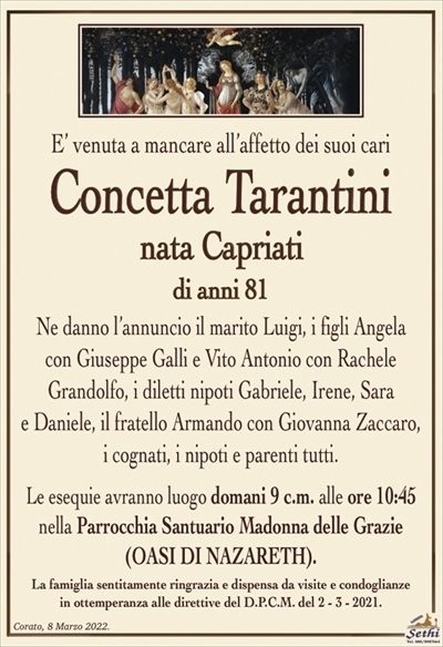 E’ venuta a mancare all’affetto dei suoi cari
Concetta Tarantini
nata Capriati
di anni 81
Ne danno l’annuncio il marito Luigi, i figli Angela
con Giuseppe Galli e Vito Antonio con Rachele
Grandolfo, i diletti nipoti Gabriele, Irene, Sara
e Daniele, il fratello Armando con Giovanna Zaccaro, i cognati, i nipoti e parenti tutti.
Le esequie avranno luogo domani 9 c.m. alle ore 10:45
nella Parrocchia Santuario Madonna delle Grazie
(OASI DI NAZARETH).
La famiglia sentitamente ringrazia e dispensa da visite e condoglianze
in ottemperanza alle direttive del D.P.C.M. del 2 – 3 – 2021.