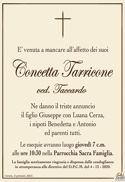 E’ venuta a mancare all’affetto dei suoi cari
Concetta Tarricone
ved. Taccardo
Ne danno il triste annuncio
il figlio Giuseppe con Luana Cerza,
i nipoti Benedetta e Antonio
ed parenti tutti.
Le esequie avranno luogo giovedì 7 c.m.
alle ore 10:30 nella Parrocchia Sacra Famiglia.
La famiglia sentitamente ringrazia e dispensa dalle condoglianze
in ottemperanza alle direttive del D.P.C.M. del 4 – 12 – 2020.