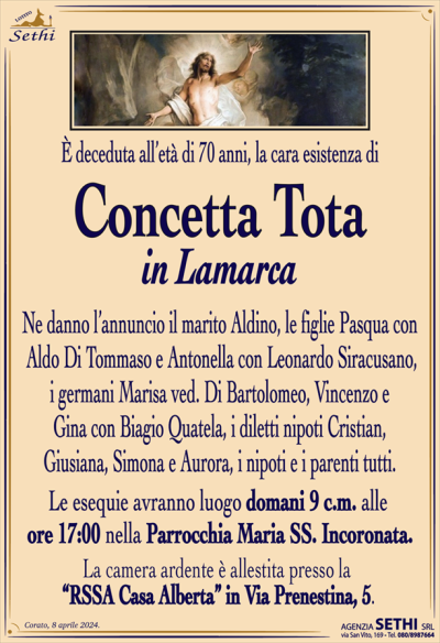 È deceduta all’età di 70 anni , la cara esistenza di
Concetta Tota
in Lamarca
Ne danno l’annuncio il marito Aldino, i figli Pasqua con Aldo Di Tommaso e Antonella con Leonardo Siracusano, i germani Marisa ved. Di Bartolomeo, Vincenzo e Gina con Biagio Quatela, i diletti nipoti Cristian, Giusiana, Simona e Aurora, i nipoti e i parenti tutti.
Le esequie avranno luogo domani 9 c.m. alle ore 17:00 nella Parrocchia Maria SS. Incoronata.
La camera ardente è allestita presso la “RSSA Casa Alberta” in Via Prenestina, 5.