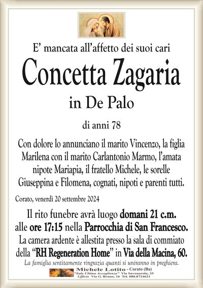 E’ mancata all’affetto dei suoi cariConcetta Zagaria
in De Palo
di anni 78
Con dolore lo annunciano il marito Vincenzo, la figlia
Marilena con il marito Carlantonio Marmo, l’amata
nipote Mariapia, il fratello Michele, le sorelle
Giuseppina e Filomena, cognati, nipoti e parenti tutti.
Corato, venerdì 20 settembre 2024
Il rito funebre avrà luogo domani 21 c.m.
alle ore 17:15 nella Parrocchia di San Francesco.
La camera ardente è allestita presso la sala di commiato
della ‘‘RH Regeneration Home’’ in Via della Macina, 60.
La famiglia sentitamente ringrazia quanti si uniranno in preghiera.