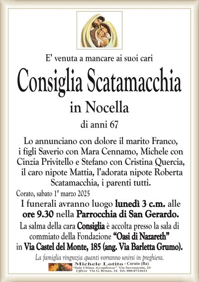 E’ venuta a mancare ai suoi cariConsiglia Scatamacchia
in Nocella
di anni 67
Lo annunciano con dolore il marito Franco,
i figli Saverio con Mara Cennamo, Michele con
Cinzia Privitello e Stefano con Cristina Quercia,
il caro nipote Mattia, l’adorata nipote Roberta
Scatamacchia, i parenti tutti.
Corato, sabato 1° marzo 2025
I funerali avranno luogo lunedì 3 c.m. alle
ore 9.30 nella Parrocchia di San Gerardo.
La salma della cara Consiglia è accolta presso la sala di
commiato della Fondazione “Oasi di Nazareth”
in Via Castel del Monte, 185 (ang. Via Barletta Grumo).
La famiglia ringrazia quanti vorranno unirsi in preghiera.