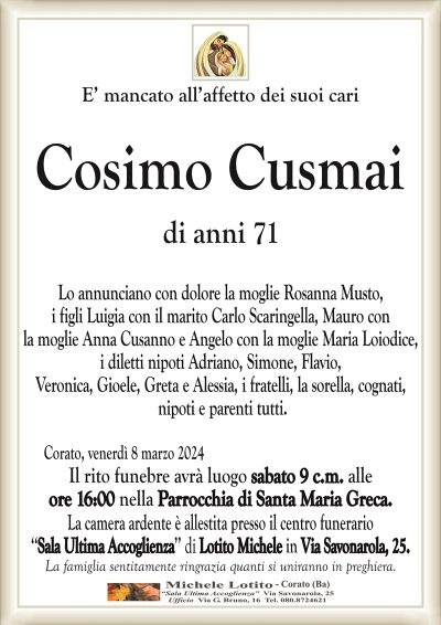 E’ mancato all’affetto dei suoi cari Cosimo Cusmai di anni 71 Lo annunciano con dolore la moglie Rosanna Musto,i figli Luigia con il marito Carlo Scaringella, Mauro con
la moglie Anna Cusanno e Angelo con la moglie Maria Loiodice,
i diletti nipoti Adriano, Simone, Flavio,
Veronica, Gioele, Greta e Alessia, i fratelli, la sorella, cognati,
nipoti e parenti tutti.
Corato, venerdì 8 marzo 2024
Il rito funebre avrà luogo sabato 9 c.m. alle
ore 16:00 nella Parrocchia di Santa Maria Greca.
La camera ardente è allestita presso il centro funerario
‘‘Sala Ultima Accoglienza’’ di Lotito Michele in Via Savonarola, 25.
La famiglia sentitamente ringrazia quanti si uniranno in preghiera.