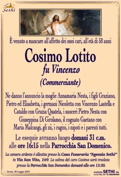 È venuto a mancare all’affetto dei suoi cari, all’età di 58 anni
Cosimo Lotito
fu Vincenzo
(Commerciante)
Ne danno l’annuncio la moglie Annamaria Nesta, i figli Graziano, Pietro ed Elisabetta, i germani Nicoletta con Vincenzo Lastella e Cataldo con Grazia Quatela, i suoceri Pietro Nesta con Giuseppina Di Girolamo, il cognato Gaetano con Maria Malcangi, gli zii, i cugini, i nipoti e i parenti tutti.
Le esequie avranno luogo domani 31 c.m. alle ore 16:15 nella Parrocchia San Domenico
La camera ardente é allestita presso la Casa Funeraria “Agenzia Sethi” in Via San Vito, 169. La salma del caro Cosimo sarà traslata presso la Parrocchia San Domenico domani alle ore 13:30.