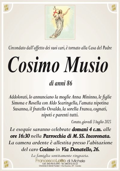 Circondato dall’affetto dei suoi cari, è tornato alla Casa del Padre
Cosimo Musio
di anni 86
Addolorati, lo annunciano la moglie Anna Mininno, le figlie
Simona e Rosella con Aldo Scaringella, l’amata nipotina
Susanna, il fratello Osvaldo, la sorella Franca, cognati,
nipoti e parenti tutti.
Corato, giovedì 3 luglio 2025
Le esequie saranno celebrate domani 4 c.m. alle
ore 16:30 nella Parrocchia di M. SS. Incoronata.
La camera ardente è allestita presso l’abitazione
del caro Cosimo in Via Donatello, 26.
La famiglia sentitamente ringrazia.