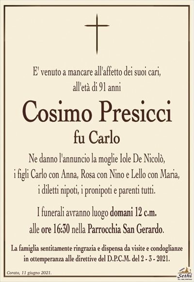 E’ venuto a mancare all’affetto dei suoi cari,all’età di 91 anni
Cosimo Presicci
fu Carlo
Ne danno l’annuncio la moglie Iole De Nicolò,
i figli Carlo con Anna, Rosa con Nino e Lello con Maria,
i diletti nipoti, i pronipoti e parenti tutti.
I funerali avranno luogo domani 12 c.m.
alle ore 16:30 nella Parrocchia San Gerardo.
La famiglia sentitamente ringrazia e dispensa da visite e condoglianze
in ottemperanza alle direttive del D.P.C.M. del 2 – 3 – 2021.