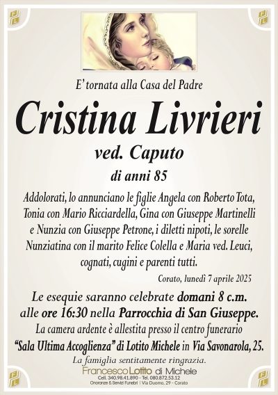 E’ tornata alla Casa del PadreCristina Livrieri
ved. Caputo
di anni 85
Addolorati, lo annunciano le figlie Angela con Roberto Tota,
Tonia con Mario Ricciardella, Gina con Giuseppe Martinelli
e Nunzia con Giuseppe Petrone, i diletti nipoti, le sorelle
Nunziatina con il marito Felice Colella e Maria ved. Leuci,
cognati, cugini e parenti tutti.
Corato, lunedì 7 aprile 2025
Le esequie saranno celebrate domani 8 c.m.
alle ore 16:30 nella Parrocchia di San Giuseppe.
La camera ardente è allestita presso il centro funerario
‘‘Sala Ultima Accoglienza’’ di Lotito Michele in Via Savonarola, 25.