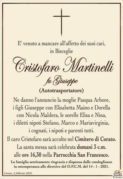 E’ venuto a mancare all’affetto dei suoi cari,
in Bisceglie
Cristofaro Martinelli
fu Giuseppe
(Autotrasportatore)
Ne danno l’annuncio la moglie Pasqua Arbore,
i figli Giuseppe con Elisabetta Maino e Dorella
con Nicola Maldera, le sorelle Elisa e Nina,
i diletti nipoti Stefano, Marco e Mariavirginia,
i cognati, i nipoti e parenti tutti.
Il caro Cristofaro sarà accolto nel Cimitero di Corato.
La santa messa sarà celebrata domani 3 c.m.
alle ore 16,30 nella Parrocchia San Francesco.
La famiglia sentitamente ringrazia e dispensa dalle condoglianze
in ottemperanza alle direttive del D.P.C.M. del 14 – 1 – 2021.
