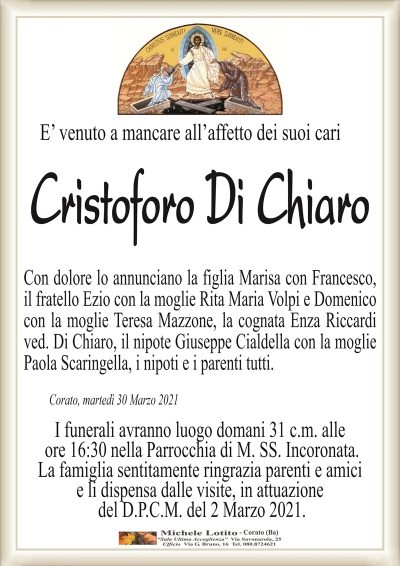 E’ venuto a mancare all’affetto dei suoi cari
Cristoforo Di Chiaro
Con dolore lo annunciano la figlia Marisa con Francesco,
il fratello Ezio con la moglie Rita Maria Volpi e Domenico
con la moglie Teresa Mazzone, la cognata Enza Riccardi
ved. Di Chiaro, il nipote Giuseppe Cialdella con la moglie
Paola Scaringella, i nipoti e i parenti tutti.
Corato, martedì 30 Marzo 2021
I funerali avranno luogo domani 31 c.m. alle
ore 16:30 nella Parrocchia di M. SS. Incoronata.
La famiglia sentitamente ringrazia parenti e amici
e li dispensa dalle visite, in attuazione
del D.P.C.M. del 2 Marzo 2021.