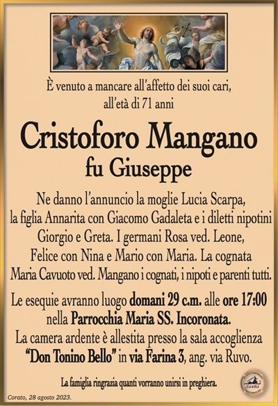 È venuto a mancare all’affetto dei suoi cari, all’età di 71 anni
Cristoforo Mangano
fu Giuseppe
Ne danno l’annuncio la moglie Lucia Scarpa,
la figlia Annarita con Giacomo Gadaleta e i diletti nipotini
Giorgio e Greta. I germani Rosa ved. Leone,
Felice con Nina e Mario con Maria. La cognata
Maria Cavuoto ved. Mangano i cognati, i nipoti e parenti tutti.
Le esequie avranno luogo domani 29 c.m. alle ore 17:00
nella Parrocchia Maria SS. Incoronata.
La camera ardente è allestita presso la sala accoglienza
“Don Tonino Bello” in via Farina 3, ang. via Ruvo.
La famiglia ringrazia quanti vorranno unirsi in preghiera.
