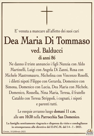 E’ venuta a mancare all’affetto dei suoi cari
Dea Maria Di Tommaso
ved. Balducci
di anni 86
Ne danno il triste annuncio i figli Nunzia con Aldo
Martinelli, Luigi con Angela Di Zanni, Rosa con
Michele Mastromauro, Michelina con Vincenzo Roselli, i diletti nipoti Filippo con Gerarda, Domenico con Simona, Domenico con Lucia, Dea Maria con Michele, Domenico, Rossella, Nina Maria, Teresa, il fratello
Cataldo con Teresa Strippoli, i cognati, i nipoti
e parenti tutti.
Le esequie avranno luogo domani 11 c.m.
alle ore 10:30 nella Parrocchia San Domenico.
La famiglia sentitamente ringrazia e dispensa da visite e condoglianze
in ottemperanza alle direttive del D.P.C.M. del 14 – 1 – 2021.