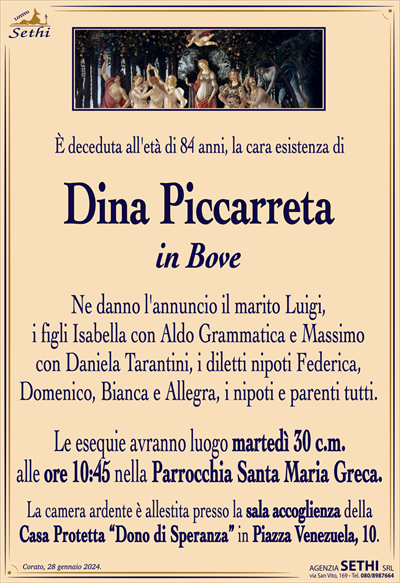 È deceduta all’età di 84 anni, la cara esistenza di
Dina Piccarreta
in Bove
Ne danno l’annuncio il marito Luigi,
i figli Isabella con Aldo Grammatica e Massimo
con Daniela Tarantini, i diletti nipoti Federica,
Domenico, Bianca e Allegra, i nipoti e parenti tutti.
Le esequie avranno luogo martedì 30 c.m.
alle ore 10:45 nella Parrocchia Santa Maria Greca.
La camera ardente è allestita presso la sala accoglienza della
Casa Protetta “Dono di Speranza” in Piazza Venezuela, 10.