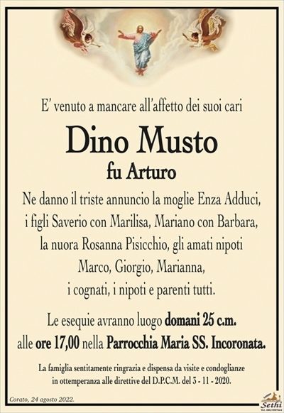 E’ venuto a mancare all’affetto dei suoi cari
Dino Musto
fu Arturo
Ne danno il triste annuncio la moglie Enza Adduci,
i figli Saverio con Marilisa, Mariano con Barbara,
la nuora Rosanna Pisicchio, gli amati nipoti
Marco, Giorgio, Marianna,
i cognati, i nipoti e parenti tutti.
Le esequie avranno luogo domani 25 c.m.
alle ore 17,00 nella Parrocchia Maria SS. Incoronata.
La famiglia sentitamente ringrazia e dispensa da visite e condoglianze
in ottemperanza alle direttive del D.P.C.M. del 3 – 11 – 2020.