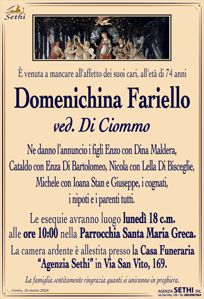 È venuta a mancare all’affetto dei suoi cari,all’età di 74 anni
Domenichina Fariello
ved. Di Ciommo
Ne danno l’annuncio i figli Enzo con Dina Maldera,
Cataldo con Enza Di Bartolomeo, Nicola con Lella Di Bisceglie,
Michele con Ioana Stan e Giuseppe, i cognati,
i nipoti e i parenti tutti.
Le esequie avranno luogo lunedì 18 c.m.
alle ore 10:00 nella Parrocchia Santa Maria Greca.
La camera ardente è allestita presso la Casa Funeraria
“Agenzia Sethi” in Via San Vito, 169.