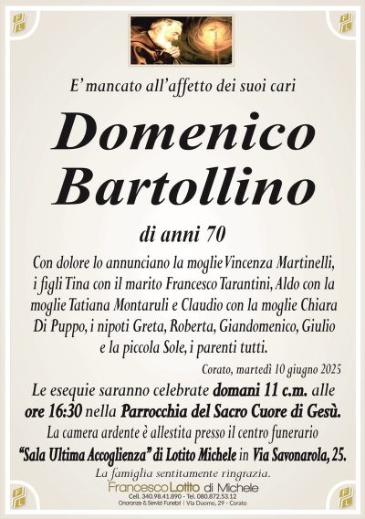 E’ mancato all’affetto dei suoi cariDomenico
Bartollino
di anni 70
Con dolore lo annunciano la moglie Vincenza Martinelli,
i figli Tina con il marito Francesco Tarantini, Aldo con la
moglie Tatiana Montaruli e Claudio con la moglie Chiara
Di Puppo, i nipoti Greta, Roberta, Giandomenico, Giulio
e la piccola Sole, i parenti tutti.
Corato, martedì 10 giugno 2025
Le esequie saranno celebrate domani 11 c.m. alle
ore 16:30 nella Parrocchia del Sacro Cuore di Gesù.
La camera ardente è allestita presso il centro funerario
‘‘Sala Ultima Accoglienza’’ di Lotito Michele in Via Savonarola, 25.
La famiglia sentitamente ringrazia.