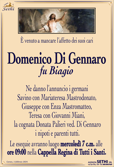 È venuto a mancare l’affetto dei suoi cari
Domenico Di Gennaro
fu Biagio
Ne danno l’annuncio i germani Savino con Mariateresa Mastrodonato, Giuseppe con Enza Mastromatteo, Teresa con Giovanni Miani,la cognata Donata Palieri ved. Di Gennaro, i nipoti e parenti tutti.
Le esequie avranno luogo mercoledì 7 c.m. alle
ore 09:00 nella Cappella Regina di Tutti i Santi.