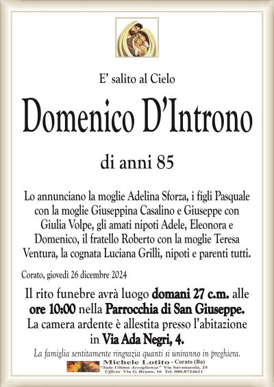 E’ salito al CieloDomenico D’Introno
di anni 85
Lo annunciano la moglie Adelina Sforza, i figli Pasquale
con la moglie Giuseppina Casalino e Giuseppe con
Giulia Volpe, gli amati nipoti Adele, Eleonora e
Domenico, il fratello Roberto con la moglie Teresa
Ventura, la cognata Luciana Grilli, nipoti e parenti tutti.
Corato, giovedì 26 dicembre 2024
Il rito funebre avrà luogo domani 27 c.m. alle
ore 10:00 nella Parrocchia di San Giuseppe.
La camera ardente è allestita presso l’abitazione
in Via Ada Negri, 4.
La famiglia sentitamente ringrazia quanti si uniranno in preghiera.