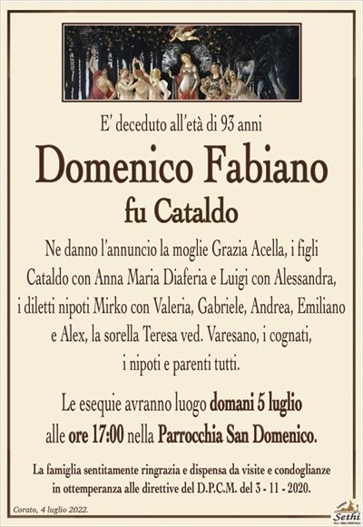 E’ deceduto all’età di 93 anni
Domenico Fabiano
fu Cataldo
Ne danno l’annuncio la moglie Grazia Acella, i figli
Cataldo con Anna Maria Diaferia e Luigi con Alessandra,
i diletti nipoti Mirko con Valeria, Gabriele, Andrea, Emiliano
e Alex, la sorella Teresa ved. Varesano, i cognati,
i nipoti e parenti tutti.
Le esequie avranno luogo domani 5 luglio
alle ore 17:00 nella Parrocchia San Domenico.
La famiglia sentitamente ringrazia e dispensa da visite e condoglianze
in ottemperanza alle direttive del D.P.C.M. del 3 – 11 – 2020.