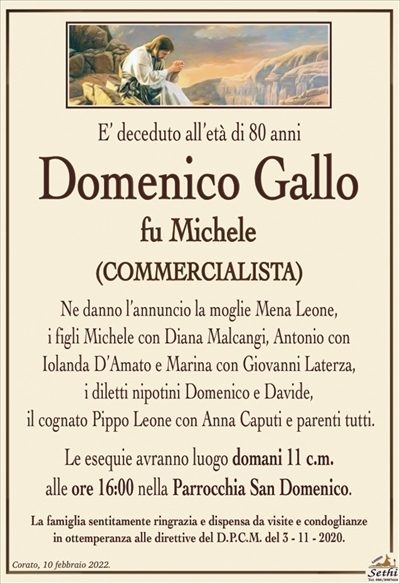 E’ deceduto all’età di 80 anni
Domenico Gallo
fu Michele
(COMMERCIALISTA)
Ne danno l’annuncio la moglie Mena Leone,
i figli Michele con Diana Malcangi, Antonio con
Iolanda D’Amato e Marina con Giovanni Laterza,
i diletti nipotini Domenico e Davide,
il cognato Pippo Leone con Anna Caputi e parenti tutti.
Le esequie avranno luogo domani 11 c.m.
alle ore 16:00 nella Parrocchia San Domenico.
La famiglia sentitamente ringrazia e dispensa da visite e condoglianze
in ottemperanza alle direttive del D.P.C.M. del 3 – 11 – 2020.