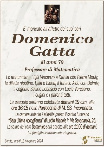 E’ mancato all’affetto dei suoi cariDomenico
Gatta
di anni 79
– Professore di Matematica –
Lo annunciano i figli Vincenzo e Danila con Pierre Mouly,
le dilette nipotine, Lylia e Elena, il fratello Aldo con Delmis,
il cognato Savino Lobascio con Lucia Varesano,
i cugini e i parenti tutti.
Le esequie saranno celebrate domani 19 c.m. alle
ore 16:15 nella Parrocchia di M. SS. Incoronata.
La camera ardente è allestita presso il centro funerario
‘‘Sala Ultima Accoglienza’’ di Lotito Michele in Via Savonarola, 25.
La salma del caro Domenico sarà accolta alle ore 11:00 di domani.
La famiglia sentitamente ringrazia.
Corato, lunedì 18 novembre 2024
