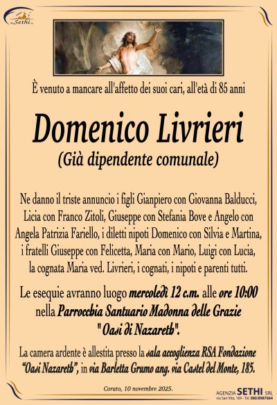Ne danno il triste annuncio i figli Gianpiero con Giovanna Balducci, Licia con Franco Zitoli, Giuseppe con Stefania Bove e Angelo con Angela Patrizia Fariello, i diletti nipoti Domenico con Silvia e Martina, i fratelli Giuseppe con Felicetta, Maria con Mario, Luigi con Lucia, la cognata Maria ved. Livrieri, i cognati, i nipoti e parenti tutti.
I funerali avranno luogo mercoledì 12 c.m. alle ore 10:00 nella Parrocchia Santuario Madonna delle Grazie (Oasi di Nazareth).
La camera ardente è allestita presso la sala accoglienza RSA Fondazione “Oasi Nazareth”, in via Barletta Grumo ang. via Castel del Monte, 185.