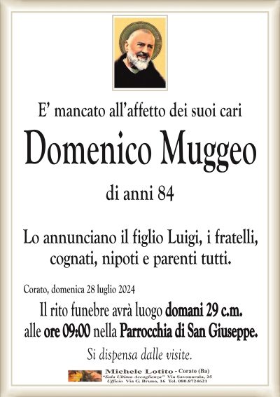 E’ mancato all’affetto dei suoi cariDomenico Muggeo
di anni 84
Lo annunciano il figlio Luigi, i fratelli,
cognati, nipoti e parenti tutti.
Corato, domenica 28 luglio 2024
Il rito funebre avrà luogo domani 29 c.m.
alle ore 09:00 nella Parrocchia di San Giuseppe.
Si dispensa dalle visite.