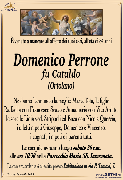 È venuto a mancare all’affetto dei suoi cari, all’età di 84 anni
Domenico Perrone
fu Cataldo
(Ortolano)
Ne danno l’annuncio la moglie Maria Tota, le figlie Raffaella con Francesco Scavo e Annamaria con Vito Ardito, le sorelle Lidia ved. Strippoli ed Enza con Nicola Quercia, i diletti nipoti Giuseppe, Domenico e Vincenzo, i cognati, i nipoti e i parenti tutti.
Le esequie avranno luogo sabato 26 c.m. alle ore 10:30 nella parrocchia Maria Santissima incoronata.
La camera ardente è allestita presso l’abitazione in via P. Tomasi, 7.
