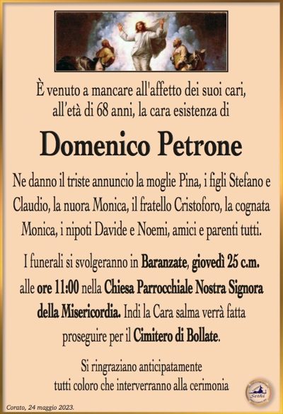 È venuto a mancare all’affetto dei suoi cari, all’età di 68 anni, la cara esistenza di
Domenico Petrone
Ne danno il triste annuncio la moglie Pina, i figli Stefano e Claudio, la nuora Monica, il fratello Cristoforo, la cognata Monica, i nipoti Davide e Noemi, amici e parenti tutti.
I funerali si svolgeranno in Baranzate, giovedì 25 c.m. alle ore 11:00 nella Chiesa Parrocchiale Nostra Signora della Misericordia. Indi la Cara salma verrà fatta proseguire per il Cimitero di Bollate.
Si ringraziano anticipatamente tutti coloro che interverranno alla cerimonia.
Corato, 24 maggio 2023
