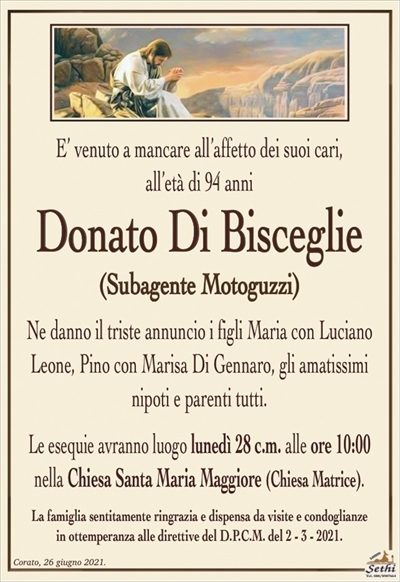 E’ venuto a mancare all’affetto dei suoi cari,all’età di 94 anni
Donato Di Bisceglie
(Subagente Moto Guzzi)
Ne danno il triste annuncio i figli Maria con Luciano Leone, Pino con Marisa Di Gennaro, gli amatissimi nipoti e parenti tutti.
Le esequie avranno luogo lunedì 28 c.m. alle ore 10:00
nella Chiesa Santa Maria Maggiore (Chiesa Matrice).
La famiglia sentitamente ringrazia e dispensa da visite e condoglianze
in ottemperanza alle direttive del D.P.C.M. del 2 – 3 – 2021.