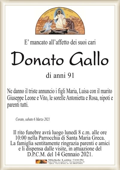 E’ mancato all’affetto dei suoi cari
Donato Gallo
di anni 91
Ne danno il triste annuncio i figli Maria, Luisa con il marito
Giuseppe Leone e Vito, le sorelle Antonietta e Rosa, nipoti e
parenti tutti.
Corato, sabato 6 Marzo 2021
Il rito funebre avrà luogo lunedì 8 c.m. alle ore
10:00 nella Parrocchia di Santa Maria Greca.
La famiglia sentitamente ringrazia parenti e amici
e li dispensa dalle visite, in attuazione del
D.P.C.M. del 14 Gennaio 2021.