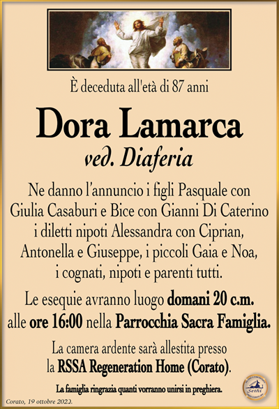 È deceduta all’età di 87 anni
Dora Lamarca
ved. Diaferia
Ne danno l’annuncio i figli Pasquale con Giulia Casaburi e Bice con Gianni Di Caterino i diletti nipoti Alessandra con Ciprian, Antonella e Giuseppe, i piccoli Gaia e Noa, i cognati, nipoti e parenti tutti.
Le esequie avranno luogo domani 20 c.m. alle ore 16:00 nella Parrocchia Sacra Famiglia.
La camera ardente sarà allestita presso la RSSA Regeneration Home (Corato).
La famiglia ringrazia quanti vorranno unirsi in preghiera.