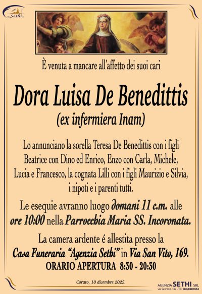 Lo annunciano la sorella Teresa De Benedittis con i figli
Beatrice con Dino ed Enrico, Enzo con Carla, Michele,
Lucia e Francesco, la cognata Lilli con i figli Maurizio e Silvia,
i nipoti e i parenti tutti.
Le esequie avranno luogo domani 11 c.m.
alle ore 10:00 nella Parrocchia Maria SS. Incoronata.
La camera ardente é allestita presso la
Casa Funeraria “Agenzia Sethi” in Via San Vito, 169.
ORARIO APERTURA  8:30 – 20:30