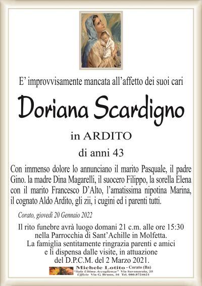 E’ improvvisamente mancata all’affetto dei suoi cari
Doriana Scardigno
in Arditi
di anni 43
Con immenso dolore lo annunciano il marito Pasquale, il padre
Gino. la madre Dina Magarelli, il suocero Filippo, la sorella Elena
con il marito Francesco D’Alto, l’amatissima nipotina Marina,
il cognato Aldo Ardito, gli zii, i cugini ed i parenti tutti.
Corato, giovedì 20 Gennaio 2022
Il rito funebre avrà luogo domani 21 c.m. alle ore 15:30
nella Parrocchia di Sant’Achille in Molfetta.
La famiglia sentitamente ringrazia parenti e amici
e li dispensa dalle visite, in attuazione
del D.P.C.M. del 2 Marzo 2021.