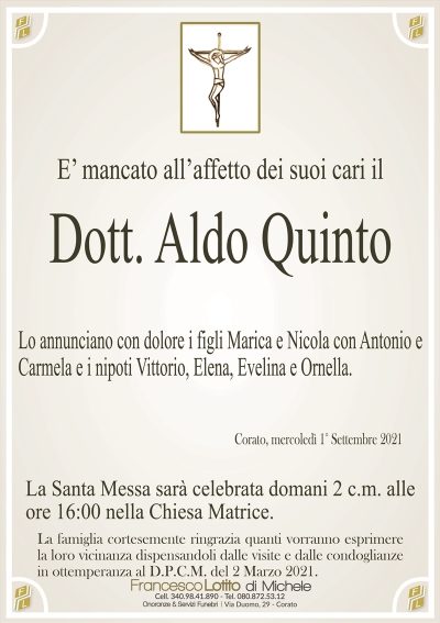 E’ mancato all’affetto dei suoi cari il
Dott. Aldo Quinto
Lo annunciano con dolore i figli Marica e Nicola con Antonio e
Carmela e i nipoti Vittorio, Elena, Evelina e Ornella.
Corato, mercoledì 1° Settembre 2021
La Santa Messa sarà celebrata domani 2 c.m. alle
ore 16:00 nella Chiesa Matrice.
La famiglia cortesemente ringrazia quanti vorranno esprimere
la loro vicinanza dispensandoli dalle visite e dalle condoglianze
in ottemperanza al D.P.C.M. del 2 Marzo 2021.