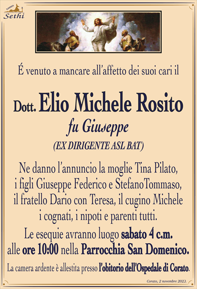 É venuto a mancare all’affetto dei suoi cari il
Dott. Elio Michele Rosito
fu Giuseppe
(EX DIRIGENTE ASL BAT)
Ne danno l’annuncio la moglie Tina Pilato, i figli Giuseppe Federico e Stefano Tommaso, il fratello Dario con Teresa, il cugino Michele, i cognati, i nipoti e parenti tutti.
Le esequie avranno luogo sabato 4 c.m. alle ore 10:00 nella Parrocchia San Domenico.
La camera ardente è allestita presso l’obitorio dell’Ospedale di Corato.