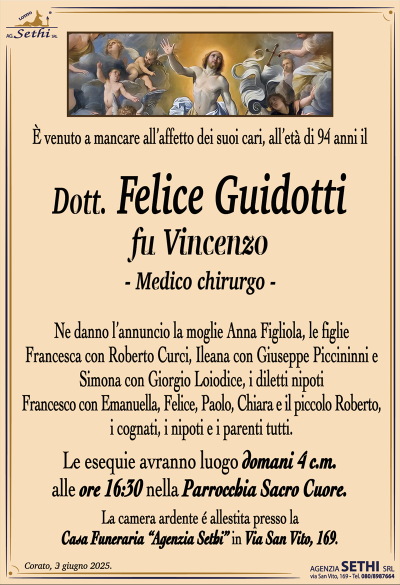 È venuto a mancare all’affetto dei suoi cari, all’età di 94 anni il
Dott. Felice Guidotti
fu Vincenzo
-medico chirurgo-
Ne danno l’annuncio la moglie Anna Figliola, le figlie Francesca con Roberto Curci, Ileana con Giuseppe Piccininni e Simona con Giorgio Loiodice, i diletti nipoti Francesco con Emanuella, Felice, Paolo, Chiara e il piccolo Roberto, i cognati, i nipoti e i parenti tutti.
Le esequie avranno luogo domani 4 c.m. alle ore 16:30 nella parrocchia sacro cuore.
La camera ardente è allestita presso la casa funeraria Agenzia Sethi in via San Vito 169.