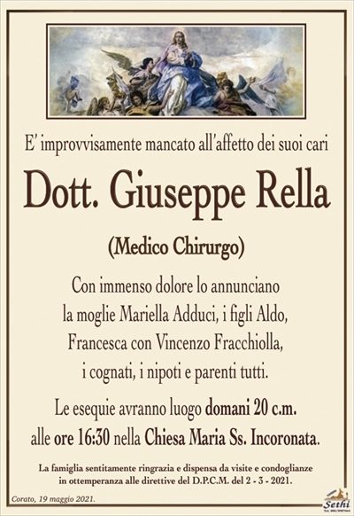 E’ improvvisamente mancato all’affetto dei suoi cari
Dott. Giuseppe Rella
(Medico Chirurgo)
Con immenso dolore lo annunciano
la moglie Mariella Adduci, i figli Aldo,
Francesca con Vincenzo Fracchiolla,
i cognati, i nipoti e parenti tutti.
Le esequie avranno luogo domani 20 c.m.
alle ore 16:30 nella Chiesa Maria Ss. Incoronata.
La famiglia sentitamente ringrazia e dispensa da visite e condoglianze
in ottemperanza alle direttive del D.P.C.M. del 2 – 3 – 2021.