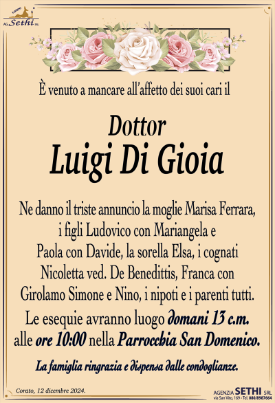 È venuto a mancare all’affetto dei suoi cari il
Dott. Luigi Di Gioia
Ne danno l’annuncio la moglie Marisa Ferrara, i figli Ludovico con Mariangela e Paola con Davide, la sorella Elsa, i cognati Nicoletta ved. De Benedittis, Franca con Girolamo Simone e Nino, i nipoti e i parenti tutti. 
Le esequie avranno luogo domani 13 c.m. alle ore 10:00 nella Parrocchia San Domenico.
La famiglia ringrazia e dispensa dalle condoglianze.