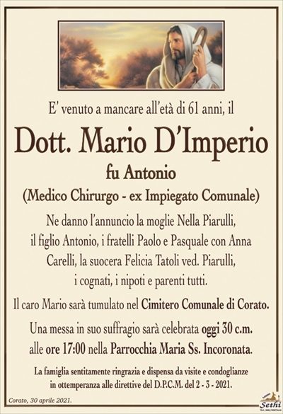 E’ venuto a mancare all’età di 61 anni, il
Dott. Mario D’Imperio
fu Antonio
(Medico Chirurgo – ex Impiegato Comunale)
Ne danno l’annuncio la moglie Nella Piarulli,
il figlio Antonio, i fratelli Paolo e Pasquale con Anna
Carelli, la suocera Felicia Tatoli ved. Piarulli,
i cognati, i nipoti e parenti tutti.
Il caro Mario sarà tumulato nel Cimitero Comunale di Corato.
Una messa in suo suffragio sarà celebrata oggi 30 c.m.
alle ore 17:00 nella Parrocchia Maria Ss. Incoronata.
La famiglia sentitamente ringrazia e dispensa da visite e condoglianze
in ottemperanza alle direttive del D.P.C.M. del 2 – 3 – 2021.